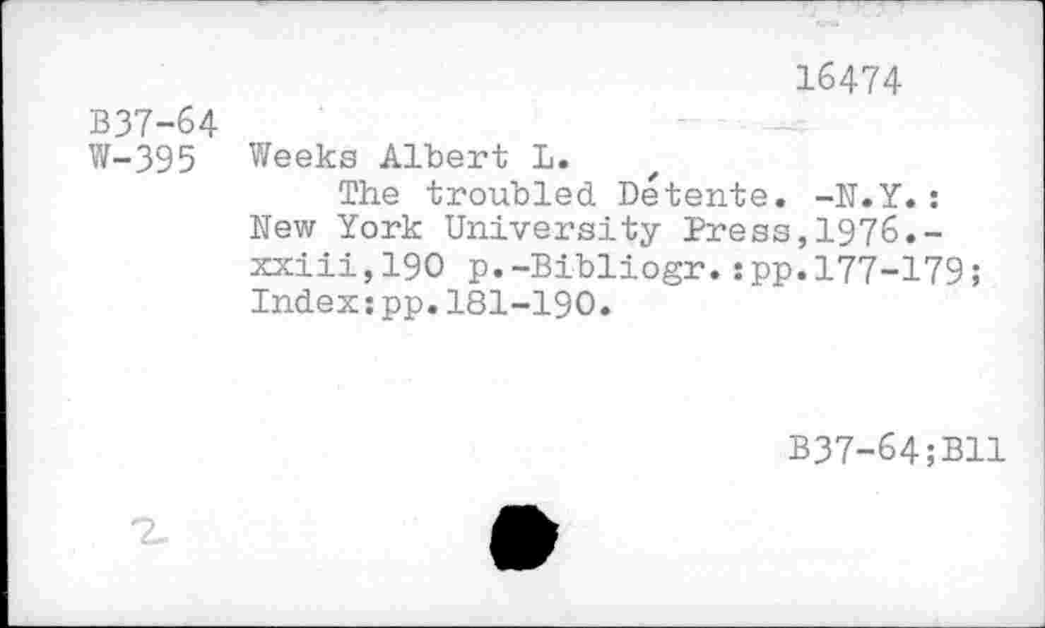 ﻿16474
B37-64
W-395 Weeks Albert L.
The troubled Detente. -N.Y.: New York University Press,1976.-xxiii,190 p.-Bibliogr.:pp.177-179; Index:pp.181-190.
B37-64;B11